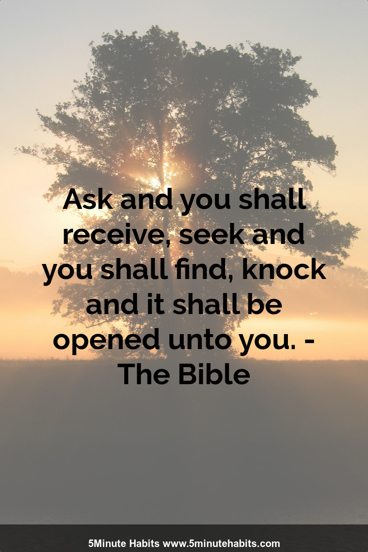 Ask and you shall receive, seek and you shall find, knock and it shall be opened unto you. - The Bible